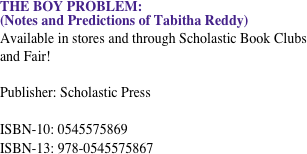 THE BOY PROBLEM: &#10;(Notes and Predictions of Tabitha Reddy) &#10;Available in stores and through Scholastic Book Clubs and Fair!&#10;&#10;Publisher: Scholastic Press &#10;&#10;ISBN-10: 0545575869&#10;ISBN-13: 978-0545575867